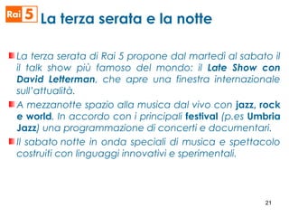 La terza serata di Rai 5 propone dal martedì al sabato il
il talk show più famoso del mondo: il Late Show con
David Letterman, che apre una finestra internazionale
sull’attualità.
A mezzanotte spazio alla musica dal vivo con jazz, rock
e world. In accordo con i principali festival (p.es Umbria
Jazz) una programmazione di concerti e documentari.
Il sabato notte in onda speciali di musica e spettacolo
costruiti con linguaggi innovativi e sperimentali.
La terza serata e la notte
21
 