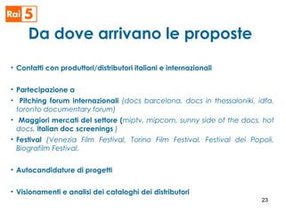 Da dove arrivano le proposte
• Contatti con produttori/distributori italiani e internazionali
• Partecipazione a
• Pitching forum internazionali (docs barcelona, docs in thessaloniki, idfa,
toronto documentary forum)
• Maggiori mercati del settore (miptv, mipcom, sunny side of the docs, hot
docs, italian doc screenings )
• Festival (Venezia Film Festival, Torino Film Festival, Festival dei Popoli,
Biografilm Festival,
• Autocandidature di progetti
• Visionamenti e analisi dei cataloghi dei distributori
23
 