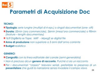 Parametri di Acquisizione Doc
TECNICI
Tipologia: serie lunghe (multipli di 4 eps.) o singoli documentari (one- off)
Durata: 52min (ora commerciale), 26min (mezz’ora commerciale) o 90min
(feature – length documentary)
16:9 DigiBeta se Tape; MXF - Mpeg2 se digital file
Anno di produzione non superiore a 3 anni dall’anno corrente
Budget realistico
GENERICI
Congruità con la linea editoriale del canale (semi-generalista)
• Non è precluso alcun genere di racconto. Purché ci sia un racconto
Per i documentari “classici” televisivi seriali, preferibile la presenza di un
presentatore che guidi la narrazione senza invadere il campo visivo
24
 