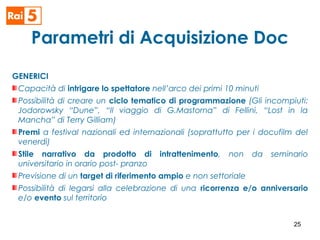 Parametri di Acquisizione Doc
GENERICI
Capacità di intrigare lo spettatore nell’arco dei primi 10 minuti
Possibilità di creare un ciclo tematico di programmazione (Gli incompiuti:
Jodorowsky “Dune”, “Il viaggio di G.Mastorna” di Fellini, “Lost in la
Mancha” di Terry Gilliam)
Premi a festival nazionali ed internazionali (soprattutto per i docufilm del
venerdì)
Stile narrativo da prodotto di intrattenimento, non da seminario
universitario in orario post- pranzo
Previsione di un target di riferimento ampio e non settoriale
Possibilità di legarsi alla celebrazione di una ricorrenza e/o anniversario
e/o evento sul territorio
25
 