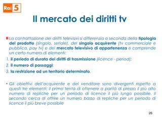 Il mercato dei diritti tv
La contrattazione dei diritti televisivi si differenzia a seconda della tipologia
del prodotto (singolo, seriale), del singolo acquirente (tv commerciale e
pubblica, pay tv) e del mercato televisivo di appartenenza e comprende
un certo numero di elementi:
1. il periodo di durata dei diritti di trasmissione (licence - period);
2. il numero di passaggi;
3. la restrizione ad un territorio determinato.
• Gli obiettivi dell’acquirente e del venditore sono divergenti rispetto a
questi tre elementi: il primo tenta di ottenere a parità di prezzo il più alto
numero di repliche per un periodo di licence il più lungo possibile. Il
secondo cerca di offrire un numero basso di repliche per un periodo di
licence il più breve possibile
26
 