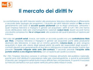 Il mercato dei diritti tv
La contrattazione dei diritti televisivi relativi alla produzione televisiva statunitense è differenziata
a seconda della tipologia dei programmi. L’acquisto dei diritti televisivi relativi ai film avviene
generalmente sulla base di accordi quadro pluriennali con le Major americane, attraverso i
quali l’impresa televisiva si impegna in genere ad acquistare i diritti di tutti i film che hanno
avuto distribuzione nelle sale cinematografiche nazionali (output-deal). Questi accordi hanno
una durata compresa tra i tre e i cinque anni, alla scadenza dei quali è prevista un’opzione per
il rinnovo.
Nel caso dei prodotti seriali, invece, non esiste un accordo quadro ma una contrattazione titolo
per titolo. L’impresa televisiva si impegna in genere ad acquistare parte della produzione
destinata alla televisione, in base ad un minimo garantito (volume-deal). Le serie vengono
acquistate in base alla visione degli episodi pilota da parte dei responsabili degli acquisti. I
contratti stipulati sono generalmente di due tipi e si distinguono in base alla durata: il primo tipo
prevede l’acquisto integrale della serie (life-contract); il secondo prevede l’acquisto delle
puntate relative a una stagione televisiva, con un’opzione per quelle successive.
Per i film l’impresa televisiva conosce in anticipo l’interesse dimostrato dal pubblico nazionale,
poiché sono stati distribuiti in precedenza nelle sale cinematografiche, e quindi le potenzialità
d’ascolto; per i programmi seriali risulta invece difficile fare una previsione, in quanto il successo
sul mercato domestico non può essere verificato prima della messa in onda.
27
 