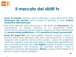 Il mercato dei diritti tv
I prezzi di acquisto riflettono questa differenza e sono determinati dalla
dimensione del mercato come numero di spettatori e dalla struttura
competitiva della domanda.
Il loro livello dipende dalla dimensione e dal grado di concorrenza che
caratterizzano le imprese televisive di un determinato Paese.
Normalmente i prezzi più elevati vengono raggiunti nei Paesi caratterizzati
da elevate entrate pubblicitarie e dalla presenza di canali concorrenziali.
I prezzi dei singoli film, una volta stabilito l’importo massimo, variano in
funzione dell’incasso generato nelle sale cinematografiche e vengono
rinegoziati alla scadenza dell’accordo quadro. I prezzi dei programmi
seriali sono stabiliti in base alla domanda e vengono fissati generalmente
per un periodo di tempo pari a tre stagioni, scaduto il quale si procede
alla rinegoziazione. Alla scadenza del contratto, quando il titolo si
trasforma in prodotto del magazzino (library), il prezzo risulta inferiore e in
genere si paga a singolo passaggio.
28
 