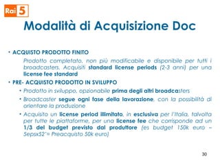 Modalità di Acquisizione Doc
• ACQUISTO PRODOTTO FINITO
Prodotto completato, non più modificabile e disponibile per tutti i
broadcasters. Acquisiti standard license periods (2-3 anni) per una
license fee standard
• PRE- ACQUISTO PRODOTTO IN SVILUPPO
• Prodotto in sviluppo, opzionabile prima degli altri broadcasters
• Broadcaster segue ogni fase della lavorazione, con la possibilità di
orientare la produzione
• Acquisito un license period illimitato, in esclusiva per l’Italia, talvolta
per tutte le piattaforme, per una license fee che corrisponde ad un
1/3 del budget previsto dal produttore (es budget 150k euro –
5epsx52’= Preacquisto 50k euro)
30
 