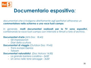 Documentario espositivo:
documentari che si rivolgono direttamente agli spettatori attraverso un
commentatore nello schermo o una voce fuori campo;
In generale, molti documentari realizzati per la TV sono espositivi,
combinando la voce fuori campo con interviste e filmati o foto d’archivio.
Documentari d'arte (Arts Doc 18.45)
– Gli impressionisti
– Diari della scultura
Documentari di viaggio (Outdoor Doc 19.45)
– Trans europe Express
– Talaam
Documentari naturalistici (Doc Natura 14.00)
– La grande barriera corallina – 3x50'
– Un anno nelle terre selvagge - 3x50'
35
 
