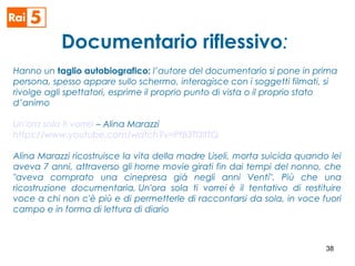 Documentario riflessivo:
Hanno un taglio autobiografico: l’autore del documentario si pone in prima
persona, spesso appare sullo schermo, interagisce con i soggetti filmati, si
rivolge agli spettatori, esprime il proprio punto di vista o il proprio stato
d’animo
Un'ora sola ti vorrei – Alina Marazzi
https://www.youtube.com/watch?v=PtB3Tl3IITQ
Alina Marazzi ricostruisce la vita della madre Liseli, morta suicida quando lei
aveva 7 anni, attraverso gli home movie girati fin dai tempi del nonno, che
"aveva comprato una cinepresa già negli anni Venti". Più che una
ricostruzione documentaria, Un'ora sola ti vorrei è il tentativo di restituire
voce a chi non c'è più e di permetterle di raccontarsi da sola, in voce fuori
campo e in forma di lettura di diario 
38
 