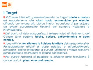Il Target
Il Canale intercetta prevalentemente un target adulto e maturo
ed appartenente alle classi socio economiche più elevate,
offrendo comunque alla platea intera l’occasione di partecipare
ad eventi culturalmente rilevanti del contesto nazionale e
internazionale.
Dal punto di vista psicografico, i telespettatori di riferimento del
Canale sono persone istruite, curiose, anticonformiste e open
minded.
Sono attivi e non rifiutano la fruizione familiare del mezzo televisivo.
Particolarmente attenti al gusto estetico e all’arricchimento
personale, anche attraverso la cultura, utilizzano il mezzo televisivo
per migliorare e accrescere le proprie conoscenze.
Per questa tipologia di pubblico la fruizione della televisione è
concentrata in prima e seconda serata.
39
 