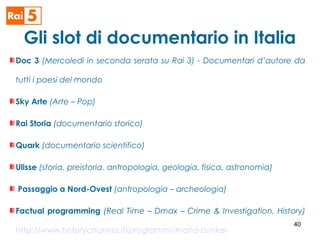 Gli slot di documentario in Italia
Doc 3 (Mercoledì in seconda serata su Rai 3) - Documentari d’autore da
tutti i paesi del mondo
Sky Arte (Arte – Pop)
Rai Storia (documentario storico)
Quark (documentario scientifico)
Ulisse (storia, preistoria, antropologia, geologia, fisica, astronomia)
Passaggio a Nord-Ovest (antropologia – archeologia)
Factual programming (Real Time – Dmax – Crime & Investigation, History)
http://www.historychannel.it/programmi/mafia-bunker
40
 