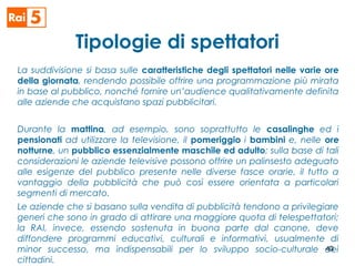 Tipologie di spettatori
La suddivisione si basa sulle caratteristiche degli spettatori nelle varie ore
della giornata, rendendo possibile offrire una programmazione più mirata
in base al pubblico, nonché fornire un’audience qualitativamente definita
alle aziende che acquistano spazi pubblicitari.
Durante la mattina, ad esempio, sono soprattutto le casalinghe ed i
pensionati ad utilizzare la televisione, il pomeriggio i bambini e, nelle ore
notturne, un pubblico essenzialmente maschile ed adulto; sulla base di tali
considerazioni le aziende televisive possono offrire un palinsesto adeguato
alle esigenze del pubblico presente nelle diverse fasce orarie, il tutto a
vantaggio della pubblicità che può così essere orientata a particolari
segmenti di mercato.
Le aziende che si basano sulla vendita di pubblicità tendono a privilegiare
generi che sono in grado di attirare una maggiore quota di telespettatori;
la RAI, invece, essendo sostenuta in buona parte dal canone, deve
diffondere programmi educativi, culturali e informativi, usualmente di
minor successo, ma indispensabili per lo sviluppo socio-culturale dei
cittadini.
43
 