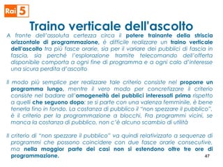 Traino verticale dell'ascolto
A fronte dell’assoluta certezza circa il potere trainante della striscia
orizzontale di programmazione, è difficile realizzare un traino verticale
dell’ascolto tra più fasce orarie, sia per il variare dei pubblici di fascia in
fascia, sia perché l’esplorazione tramite telecomando dell’offerta
disponibile comporta a ogni fine di programma e a ogni calo d’interesse
una sicura perdita d’ascolto
Il modo più semplice per realizzare tale criterio consiste nel proporre un
programma lungo, mentre il vero modo per concretizzare il criterio
consiste nel badare all’omogeneità dei pubblici interessati prima rispetto
a quelli che seguono dopo: se si parte con una valenza femminile, è bene
tenerla fino in fondo. La costanza di pubblico il “non spezzare il pubblico”,
è il criterio per la programmazione a blocchi. Fra programmi vicini, se
manca la costanza di pubblico, non c’è alcuno scambio di utilità
Il criterio di “non spezzare il pubblico” va quindi relativizzato a sequenze di
programmi che possono coincidere con due fasce orarie consecutive,
ma nella maggior parte dei casi non si estendono oltre tre ore di
programmazione. 47
 