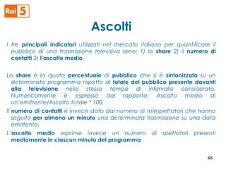 Ascolti
I tre principali indicatori utilizzati nel mercato italiano per quantificare il
pubblico di una trasmissione televisiva sono: 1) lo share 2) il numero di
contatti 3) l’ascolto medio.
Lo share è la quota percentuale di pubblico che si è sintonizzata su un
determinato programma rispetto al totale del pubblico presente davanti
alla televisione nello stesso tempo di intervallo considerato.
Numericamente è espresso dal rapporto: Ascolto medio di
un’emittente/Ascolto totale * 100.
Il numero di contatti è invece dato dal numero di telespettatori che hanno
seguito per almeno un minuto una determinata trasmissione su una data
emittente.
L’ascolto medio esprime invece un numero di spettatori presenti
mediamente in ciascun minuto del programma.
48
 