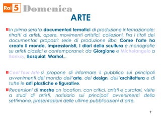 ARTE
Domenica
In prima serata documentari tematici di produzione internazionale:
ritratti di artisti, opere, movimenti artistici, collezioni. Fra i titoli dei
documentari proposti: serie di produzione Bbc Come l'arte ha
creato il mondo, Impressionisti, I diari della scultura e monografie
su artisti classici e contemporanei: da Giorgione e Michelangelo a
Banksy, Basquiat, Warhol...
Cool Tour Arte si propone di informare il pubblico sui principali
avvenimenti del mondo dell’arte, del design, dell’architettura e di
tutte le arti plastiche e figurative.
Recensioni di mostre on location, con critici, artisti e curatori, visite
a studi di artisti, notiziario sui principali avvenimenti della
settimana, presentazioni delle ultime pubblicazioni d’arte.
7
 