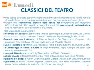 CLASSICI DEL TEATRO
Lunedì
Uno spazio dedicato agli allestimenti indimenticabili e imperdibili che hanno fatto la
storia del teatro, con i protagonisti della scena dal dopoguerra ai nostri giorni.
Grazie allo straordinario archivio delle Teche Rai rivedremo le più importanti
interpretazioni di attori, registi, scenografi e musicisti, precedute da un’introduzione
che ne restituisce il contesto storico e culturale.
Fra le proposte in cartellone :
La cantata dei pastori di Roberto De Simone con Peppe e Concetta Barra, Isa Danieli
Natale in casa Cupiello di e con Eduardo De Filippo, Pupella Maggio, Lina Sastri
Quaranta ma non li dimostra di Titina e Peppino De Filippo, con Peppino, Lelia
Mangano (per celebrare i 50 anni dalla morte di Titina De Filippo)
L'uomo, la bestia e la virtù di Luigi Pirandello, regia di Carlo Cecchi, con Carlo Cecchi
Sei personaggi in cerca d'autore di Luigi Pirandello, regia Giorgio De Lullo, con
Romolo Valli e Rossella Falk
L’uomo dal fiore in bocca, di Luigi Pirandello con Vittorio Gassman
La figlia di Jorio di Gabriele D'Annunzio, regia di Silverio Blasi, con Elena Zareschi
Il giardino dei ciliegi di Anton Cechov regia di Giorgio Strehler, con Valentina Cortese
Il gabbiano di Anton Cechov, regia di Orazio Costa, con Anna Proclemer, Gabriele
Lavia, Gianrico Tedeschi, Ilaria Occhini, Giancarlo Sbragia. 9
 