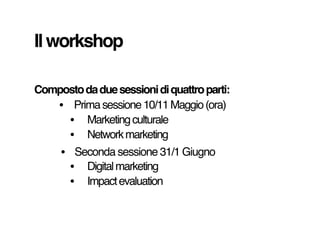 Il workshop
Composto da due sessioni di quattro parti:
• Prima sessione 10/11 Maggio (ora)
• Marketing culturale
• Network...