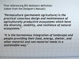 First referencing Bill Mollison's definition 
(taken from the Designer's Manual):

"Permaculture (permanent agriculture) i...