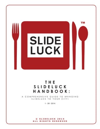 THE 
SLIDELUCK 
HANDBOOK: 
A COMPREHENSIVE GUIDE TO BRINGING SLIDELUCK TO YOUR CITY! 
1 - 29 - 2014 
© SLIDELUCK 2014 
ALL RIGHTS RESERVED  