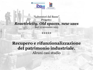 “Laboratori dal Basso”
Progetto:

Reactivicity. Old spaces, new uses
Bari 15 novembre 2013

*****
Recupero e rifunzionalizzazione
del patrimonio industriale.
Alcuni casi studio

 