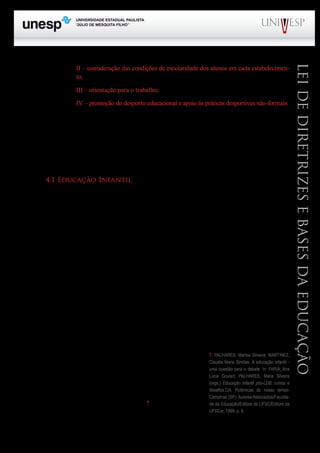 PROGRAD SES
Formação Geral Introdução à Educação
Bloco1 Módulo 1 Disciplina 4
Educação e Linguagem
LeideDiretrizeseBasesdaEducação
II – consideração das condições de escolaridade dos alunos em cada estabelecimen-
to;
III – orientação para o trabalho;
IV – promoção do desporto educacional e apoio às práticas desportivas não-formais.
O artigo 28 trata da educação na zona rural. Nesse sentido, os conteúdos curriculares e meto-
dologias apropriadas deverão ser adotados, para atender às peculiaridades da vida rural, de modo a
atender às reais necessidades e interesses dos alunos dessas regiões. O mesmo deverá ser feito em
relação ao calendário escolar que deverá respeitar as fases do ciclo agrícola e às condições climáticas
e por último, mas não menos importante, é a atenção que deverá ser dada á natureza do trabalho na
agricultura e por extensão na zona rural.
4.1 Educação Infantil
Os artigos 29, 30 e 31 cuidam da educação infantil.
A educação infantil é a primeira etapa da educação básica. Inicialmente abrangia a faixa etária
de zero a seis anos de idade, subdividida em duas fases: a) creche (zero a três anos) e pré-escola (qua-
tro a seis anos). Com a alteração feita pela lei nº 11.274/2006, passa a atender a faixa etária de zero a
cinco anos de idade, uma vez que o último ano da pré-escola passa a fazer parte do ensino fundamen-
tal, que passa de oito para nove anos de duração.
A finalidade principal da educação infantil é fornecer à criança uma educação integral, ou
seja, criar condições para que a criança possa se desenvolver em todas as dimensões do ser humano,
a saber: físico, psicológico, intelectual e social, e, dessa forma, a escola completa a ação da família e
da comunidade.
Quanto á avaliação nessa etapa da escolaridade básica, a mesma deverá ser feita mediante o
acompanhamento e registro do desenvolvimento da criança, sem a preocupação com a promoção,
mesmo para acesso ao ensino fundamental (art. 31).
Apesar das dificuldades que vem enfrentando, foi um grande avanço a inclusão na LDB desses
três artigos sobre a educação infantil, uma vez que tanto a LDB de 1961 quanto a reforma do ensino
de 1º e 2º graus de 1971, editada durante o regime militar praticamente ignoraram a existência da
criança pequena.
Entretanto, o grande desafio é enfrentar a baixa qualificação
dos profissionais que atuam nessa etapa da educação básica, bem
como “um quadro de pais e mães oprimidos, pouco participativos
na dinâmica das instituições e que, antes de tudo, necessitam da
creche como um equipamento, não podendo ‘reconhecê-la’ como
um direito, mas aceitando-a como um favor”7
.
7. PALHARES, Marina Silveira; MARTINEZ,
Cláudia Maria Simões. A educação infantil -
uma questão para o debate. In: FARIA, Ana
Lúcia Goulart; PALHARES, Maria Silveira
(orgs.) Educação infantil pós-LDB: rumos e
desafios.Col. Polêmicas do nosso tempo.
Campinas (SP): Autores Associados/Faculda-
de de Educação/Editora da UFSC/Editora da
UFSCar, 1999; p. 9.
 