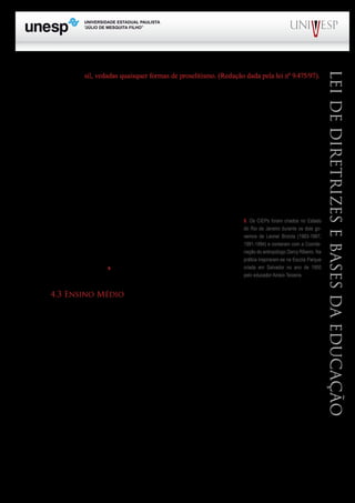 PROGRAD SES
Formação Geral Introdução à Educação
Bloco1 Módulo 1 Disciplina 4
Educação e Linguagem
LeideDiretrizeseBasesdaEducação
sil, vedadas quaisquer formas de proselitismo. (Redação dada pela lei nº 9.475/97).
Antes de entrarmos na discussão dos dois parágrafos que integram o texto do artigo 33, faço
uma observação: se o ensino religioso “é parte integrante da formação básica do cidadão”, como
torná-lo de “matrícula facultativa”; não que esteja com essa afirmação defendendo a obrigatoriedade
para todos, pois seria um desrespeito às famílias que não praticam nenhuma religião, ao contrário,
estou apenas apontando a contradição apresentada pela redação desse artigo. De resto, como conciliar
o ensino de religião nas escolas públicas com a natureza laica do estado brasileiro?
Os parágrafos 1º e 2º do mesmo artigo atribuem aos sistemas de ensino, a responsabilidade pela
regulamentação dos “procedimentos para a definição dos conteúdos de ensino religioso”, bem como
deverão estabelecer as normas para habilitação e admissão dos professores. Por sua vez, deverá ser
criada uma entidade civil, integrada pelas diferentes denominações religiosas, para a definição dos
conteúdos religiosos.
Não tenho conhecimento sobre a criação de tal entidade no Estado de São Paulo.
O artigo 34 propugna à ampliação da jornada escolar de forma
progressiva, ressalvado, como não poderia deixar de ser o ensino no-
turno e as escolas que funcionarem em regime especial. Atualmente,
há em vários estados brasileiros “escolas de tempo integral”, que no
fundo repetem experiências como as do tipo “CIEPs” (Centros Integra-
dos de Educação Popular)9
.
4.3 Ensino Médio
A LDB de 1996 introduziu mudanças radicais na estrutura, organização e funcionamento do
ensino médio, que de lá para cá, já passou por outras tantas alterações. A configuração dada ao último
segmento da educação básica é, talvez, a mais polêmica das mudanças estabelecidas no antigo ensino
de 2º grau.
As principais discordâncias se deram em torno da relação do ensino médio geral a educação
profissional de nível médio e quanto aos aspectos curriculares do ensino de Filosofia e Sociologia. Em
relação a estes dois campos de conhecimento, o Parecer do Conselho Nacional de Educação nº 15/98
atribuía a eles um caráter interdisciplinar, fato que foi interpretado como a não obrigatoriedade dos
mesmos figurarem no currículo escolar do ensino médio como disciplinas individualizadas, a exem-
plo do que ocorre com os demais componentes curriculares, que tradicionalmente compõem o quadro
de disciplinas do ensino médio.
A questão acabou resolvida, inicialmente, com modificações no entendimento do que foi ex-
presso no Parecer CEB/CNE nº 15/98. Entretanto, a nova interpretação não surtiu efeito. Todavia,
com a promulgação da Lei nº 11.684, de 2.6.2008, as dúvidas quanto ao caráter disciplinar desses dois
componentes curriculares foram afastadas.
Assim é que a referida lei altera o art. 36 da LDB para incluir a Filosofia e a Sociologia como
9. Os CIEPs foram criados no Estado
do Rio de Janeiro durante os dois go-
vernos de Leonel Brizola (1983-1987;
1991-1994) e contaram com a Coorde-
nação do antropólogo Darcy Ribeiro. Na
prática inspiraram-se na Escola Parque
criada em Salvador no ano de 1950
pelo educador Anísio Teixeira.
 