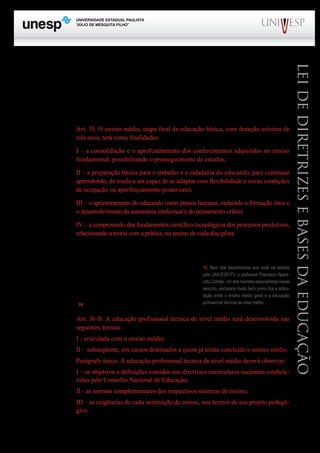 PROGRAD SES
Formação Geral Introdução à Educação
Bloco1 Módulo 1 Disciplina 4
Educação e Linguagem
LeideDiretrizeseBasesdaEducação
disciplinas obrigatórias nos currículos do ensino médio, ao acrescentar um inciso de nº IV com a se-
guinte redação: “serão incluídas a Filosofia e a Sociologia como disciplinas obrigatórias em todas
as séries do ensino médio”. Ao mesmo tempo, revogou o inciso III do § 1º do art. 36 da LDB, origi-
nariamente aprovada em 1996.
No que diz respeito aos aspectos curriculares do EM essa foi a única alteração, uma vez que o
art. 35 permaneceu com a redação original:
Art. 35. O ensino médio, etapa final da educação básica, com duração mínima de
três anos, terá como finalidades:
I – a consolidação e o aprofundamento dos conhecimentos adquiridos no ensino
fundamental, possibilitando o prosseguimento de estudos;
II – a preparação básica para o trabalho e a cidadania do educando, para continuar
aprendendo, de modo a ser capaz de se adaptar com flexibilidade a novas condições
de ocupação ou aperfeiçoamento posteriores;
III – o aprimoramento do educando como pessoa humana, incluindo a formação ética e
o desenvolvimento da autonomia intelectual e do pensamento crítico;
IV – a compreensão dos fundamentos científico-tecnológicos dos processos produtivos,
relacionando a teoria com a prática, no ensino de cada disciplina.
Quanto à polêmica em torno da relação do ensino médio geral com a educação profissional téc-
nica de nível médio, a Lei nº 11.741, de 2008 resolveu a questão pelo acréscimo de três novos artigos
(36-A; 36-B e 36-C e 36-D).
De fato são quatro novos artigos de lei.
A questão da articulação entre as duas modalidades de
ensino é resolvida pelo que dispõe o artigo 36-B, que ficou com
a seguinte redação10
:
Art. 36-B. A educação profissional técnica de nível médio será desenvolvida nas
seguintes formas:
I - articulada com o ensino médio;
II – subseqüente, em cursos destinados a quem já tenha concluído o ensino médio.
Parágrafo único. A educação profissional técnica de nível médio deverá observar:
I – os objetivos e definições contidos nas diretrizes curriculares nacionais estabele-
cidas pelo Conselho Nacional de Educação;
II - as normas complementares dos respectivos sistemas de ensino;
III – as exigências de cada instituição de ensino, nos termos de seu projeto pedagó-
gico.
10. Num dos depoimentos que você vai assistir
pela UNIVESP/TV, o professor Francisco Apare-
cido Cordão, um dos maiores especialistas nesse
assunto, esclarece muito bem como fica a articu-
lação entre o ensino médio geral e a educação
profissional técnica de nível médio.
 