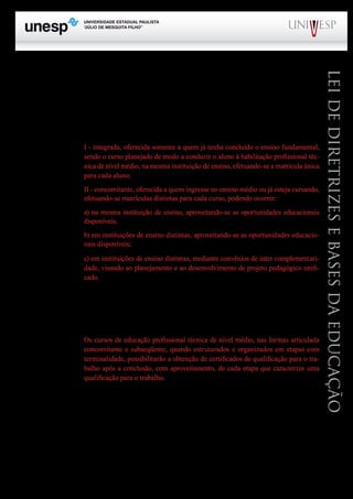 PROGRAD SES
Formação Geral Introdução à Educação
Bloco1 Módulo 1 Disciplina 4
Educação e Linguagem
LeideDiretrizeseBasesdaEducação
Trata-se de uma conceituação muito feliz, pois respeita a articulação necessária entre o nível
nacional, o estadual e o da escola e, com isso, reforça a necessidade de cada escola construir o seu
projeto pedagógico.
O art. 36-C também cuida da articulação:
Art. 36-C. A educação profissional técnica de nível médio articulada, prevista no inciso I do
caput do art. 36-B desta lei será desenvolvida de forma:
I - integrada, oferecida somente a quem já tenha concluído o ensino fundamental,
sendo o curso planejado de modo a conduzir o aluno à habilitação profissional téc-
nica de nível médio, na mesma instituição de ensino, efetuando-se a matrícula única
para cada aluno;
II - concomitante, oferecida a quem ingresse no ensino médio ou já esteja cursando,
efetuando-se matrículas distintas para cada curso, podendo ocorrer:
a) na mesma instituição de ensino, aproveitando-se as oportunidades educacionais
disponíveis;
b) em instituições de ensino distintas, aproveitando-se as oportunidades educacio-
nais disponíveis;
c) em instituições de ensino distintas, mediante convênios de inter complementari-
dade, visando ao planejamento e ao desenvolvimento de projeto pedagógico unifi-
cado.
O artigo 36-D dispõe sobre a validade nacional dos diplomas de cursos de educação profissional,
quando registrados e ao mesmo tempo assegura o prosseguimento de estudos (esta já era uma situação
prevista na lei 5.692/71).
Há ainda, outra possibilidade que está prevista no parágrafo único desse artigo, ou seja:
Os cursos de educação profissional técnica de nível médio, nas formas articulada
concomitante e subseqüente, quando estruturados e organizados em etapas com
terminalidade, possibilitarão a obtenção de certificados de qualificação para o tra-
balho após a conclusão, com aproveitamento, de cada etapa que caracterize uma
qualificação para o trabalho.
Entendo que as mudanças realizadas por meio da Lei nº 11.741 adotaram um dos princípios
fundamentais da LDB de 1996, que é o da flexibilidade, além de serem muito mais favoráveis ao
estudante trabalhador, que além de buscar uma educação geral, também deseja uma boa qualificação
técnica para o trabalho. Para formar o cidadão, ambas são necessárias; no mundo de hoje, não faz
mais sentido um ensino de nível médio que apenas trabalhe com os conteúdos da educação geral.
Ao concluir a análise dessa parte da LDB, considero importante destacar que a polêmica em
torno do ensino médio e da educação profissional não foi tanto pela redação dos artigos 39 a 42 do
texto original, mas muito mais pela regulamentação que se seguiu por meio do Decreto Federal nº
 