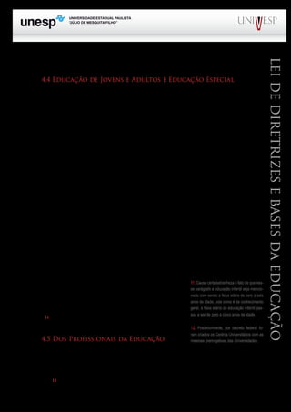 PROGRAD SES
Formação Geral Introdução à Educação
Bloco1 Módulo 1 Disciplina 4
Educação e Linguagem
LeideDiretrizeseBasesdaEducação
2.208, de 17/04/1997, também revogado.
4.4 Educação de Jovens e Adultos e Educação Especial
A LDB trata também da educação de jovens e adultos (antiga educação supletiva da Lei 5.692/71),
nos artigos 37 e 38, e da educação especial nos artigos 58, 59 e 60. Em ambos os casos incorporou es-
tudos realizados por especialistas no campo da educação de jovens e adultos e da educação especial.
Quanto a esta última cabe salientar que o Brasil é signatário da Declaração de Salamanca, que trouxe
significativos avanços para a educação especial.
Em relação a educação de jovens e adultos estão previstas duas modalidades de atendimento:
a) cursos; b) exames (já presentes na legislação educacional desde 1971). Poderão realizar exames
para o ensino fundamental, os jovens com quinze ou mais anos de idade; para o ensino médio a idade
mínima é de dezoito anos.
O § 1º do art. 37 obriga o poder público a oferecer gratuitamente oportunidades de estudo para
jovens e adultos que não puderam realizar estudos na idade apropriada. A oferta dessa oportunidade
deverá levar em conta “as características do alunado, seus interesses, condições de vida e de traba-
lho”. O § 3º propugna que “a educação de jovens e adultos deverá articular-se, preferencialmente,
com a educação profissional, na forma do regulamento”. Este parágrafo não constava da LDB ori-
ginal e foi incluído pela Lei nº 11.741, de 16.7.2008. Esses dois parágrafos demonstram claramente
a preocupação do legislador em criar condições favoráveis para que jovens e adultos completem a
escolaridade não iniciada na idade própria ou interrompida, por diferentes motivos.
Quanto ao Capítulo V do Título V da LDB que trata da Educação Especial, cabe assinalar que
o mesmo se apresenta com a redação original, ou seja, ao contrário de outros capítulos, não sofreu
nenhuma modificação, após a edição do texto original de 1996.
O texto enfatiza que a educação especial é uma modalidade da educação e escolar e, prefe-
rencialmente, deverá ser oferecida na rede regular de ensino para os portadores de necessidades es-
peciais. Entretanto, ressalva, que quando necessário, deverão ser
oferecidos serviços de apoio especializado, na escola regular para
atender às peculiaridades do alunado. O § 3º do art. 58 assinala
ser dever constitucional do Estado a oferta de atendimento para
os portadores de necessidades especiais, que se inicia na educação
infantil11
.
4.5 Dos Profissionais da Educação
Ao tratar dos requisitos necessários para ingresso na carreira do magistério, a LDB trouxe vá-
rias inovações. A primeira e, talvez a mais importante delas, foi estabelecer como condição mínina
para o exercício da docência na educação básica, a obtenção da licenciatura plena. Esta deveria ser
conseguida em cursos de graduação ministrados em Institutos Superiores de Educação ou em Uni-
versidades12
.
11. Causa certa estranheza o fato de que nes-
se parágrafo a educação infantil seja mencio-
nada com sendo a faixa etária de zero a seis
anos de idade, pois como é de conhecimento
geral, a faixa etária da educação infantil pas-
sou a ser de zero a cinco anos de idade.
12. Posteriormente, por decreto federal fo-
ram criados os Centros Universitários com as
mesmas prerrogativas das Universidades.
 