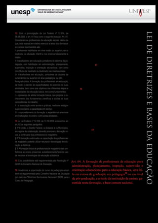 PROGRAD SES
Formação Geral Introdução à Educação
Bloco1 Módulo 1 Disciplina 4
Educação e Linguagem
LeideDiretrizeseBasesdaEducação
Os princípios básicos que norteiam a formação dos
profissionais para o setor educacional estão previstos em
sete artigos (61 a 67), integrantes do Título VI da LDB.
A formação deve se fundar em: a) associação entre
teorias e práticas que inclui a capacitação em serviço e
b) aproveitamento da formação e experiências anteriores
em instituições de ensino e em outras atividades, confor-
me dispõe o art. 6113
.
Como já destacado, estabelece como regra geral a
formação em nível superior, embora durante os dez anos
iniciais da vigência da LDB tenha admitido a formação
em nível médio, na modalidade normal (art. 62 e § 4º do
art. 67)14
.
O artigo 63 prevê que os Institutos Superiores de
Educação (ISE) poderão manter cursos formadores de
professores para a educação básica, inclusive o curso
normal superior, destinado à formação de docentes para
a educação infantil e os anos iniciais do ensino funda-
mental (antigas 1ª a 5ªs séries). Poderão ainda manter
programas de formação pedagógica para portadores de
diplomas de educação superior que queiram se dedicar à
educação básica15
. Por último, poderão também instituir
programas de educação continuada para os profissionais
da educação dos diversos níveis.
O artigo 64 trata da formação necessária dos pro-
fissionais da educação para atuação em funções não do-
centes. Nesse sentido dispõe:
Art. 64. A formação de profissionais de educação para
administração, planejamento, inspeção, supervisão e
orientação educacional para a educação básica, será fei-
ta em cursos de graduação em pedagogia16
ou em nível
de pós-graduação, a critério da instituição de ensino, ga-
rantida nesta formação, a base comum nacional.
O artigo 65 estabelece a obrigatoriedade do estágio profissional com a carga mínima de trezen-
tas horas de duração.
O artigo 66 diz respeito ao ensino superior.	
13. Com a promulgação da Lei Federal nº 12.014, de
06.08.2009, o art. 61 ficou com a seguinte redação: Art. 61.
Consideram-se profissionais da educação escolar básica os
que, nela estando em efetivo exercício e tendo sido formados
em cursos reconhecidos são:
I- professores habilitados em nível médio ou superior para a
docência na educação infantil e nos ensinos fundamental e
médio.
II- trabalhadores em educação portadores de diploma de pe-
dagogia, com habilitação em administração, planejamento,
supervisão, inspeção e orientação educacional, bem como
com títulos de mestrado ou doutorado nas mesmas áreas.
III- trabalhadores em educação, portadores de diploma de
curso técnico ou superior em área pedagógica ou afim.
Parágrafo único. A formação dos profissionais em educação,
de modo a atender às especificidades do exercício de suas
atividades, bem como aos objetivos das diferentes etapas e
modalidades da educação básica, terá como fundamentos:
I - a presença de sólida formação básica, que propicie o co-
nhecimento dos fundamentos científicos e sociais de suas
competências de trabalho;
II - a associação entre teorias e práticas, mediante estágios
supervisionados e capacitação em serviço;
III - o aproveitamento da formação e experiências anteriores
em instituições de ensino e em outras atividades.
14. A Lei Federal nº 12.056, de 13.10.2009 acrescentou ao
art. 62 os seguintes parágrafos:
§ 1º A União, o Distrito Federal, os Estados e os Municípios,
em regime de colaboração, deverão promover a formação ini-
cial, a continuada dos professores do magistério.
§ 2º A formação continuada e a capacitação dos profissionais
de magistério poderão utilizar recursos e tecnologias de edu-
cação a distância.
§ 3ºAformação inicial de profissionais de magistério dará pre-
ferência ao ensino presencial, subsidiariamente fazendo uso
de recursos e tecnologias de educação a distância.
15. Esta possibilidade está regulamentada pela Resolução nº
02/97 do Conselho Nacional de Educação.
16. A estrutura e organização do curso de pedagogia encon-
tram-se regulamentada pelo Conselho Nacional de Educação
por meio das “Diretrizes Curriculares Nacionais” (DCN) para o
Curso de Pedagogia.
 