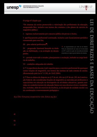 PROGRAD SES
Formação Geral Introdução à Educação
Bloco1 Módulo 1 Disciplina 4
Educação e Linguagem
LeideDiretrizeseBasesdaEducação
O artigo 67 dispõe que:
“Os sistemas de ensino promoverão a valorização dos profissionais da educação,
assegurando-lhes, inclusive nos termos dos estatutos e dos planos de carreira do
magistério público:
I – ingresso exclusivamente por concurso público de provas e títulos;
I- aperfeiçoamento profissional continuado, inclusive com licenciamento periódico
remunerado para esse fim;
III – piso salarial profissional17
;
IV – progressão funcional baseada na titula-
ção ou habilitação, e na avaliação de desem-
penho;
V – período reservado a estudos, planejamento e avaliação, incluído na carga horá-
ria de trabalho;
VI – condições adequadas de trabalho.
§ 1º A experiência docente é pré-requisito para o exercício profissional de quaisquer
outras funções de magistério, nos termos das normas de cada sistema de ensino.
(Renumerado pela Lei nº 11.301, de 10.05.2006).
§ 2º Para os efeitos do disposto no § 5º do art. 40 e no § 8º do art. 201 da Constitui-
ção Federal, são consideradas funções de magistério as exercidas por professores e
especialistas em educação no desempenho de atividades educativas, quando exer-
cidas em estabelecimentos de educação básica em seus diversos níveis e modalida-
des, incluídas, além do exercício da docência, as de direção de unidade escolar e as
de coordenação e assessoramento pedagógico.
4.6 Do Financiamento da Educação
A LDB dedicou todo um título (VII) para garantir recursos financeiros para a educação (artigos 68 a
77). Em geral significou um avanço considerável em relação à legislação anterior, principalmente se consi-
derarmos as alterações advindas das emendas constitucionais nº 14 e nº 53.
De acordo com o artigo 68, consideram-se recursos públicos a serem aplicados na educação:
a) Receitas de impostos próprios da União, dos Estados, do Distrito Federal e dos Municí-
pios;
b) Receita advinda de transferências constitucionais e outras transferências;
c) Receita do salário-educação e outras contribuições sociais;
17. Já regulamentado por meio de lei federal.
Parte do estabelecido por essa lei foi derrubada
no STF a partir de ação de inconstitucionalidade
propostas por alguns governadores de estados.
 