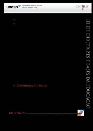 PROGRAD SES
Formação Geral Introdução à Educação
Bloco1 Módulo 1 Disciplina 4
Educação e Linguagem
LeideDiretrizeseBasesdaEducação
d) Receita de incentivos fiscais;
e) Outros recursos previstos em lei.
Nos termos do artigo 212, a União deverá aplicar desse montante de recursos, nunca menos de
18% e os Estados, Distrito Federal e Municípios, pelo mínimo 25%. A Constituição do Estado de São
Paulo determina que seja aplicado em educação, nunca menos que 30%.
Uma importante inovação feita foi a redação dada aos artigos 70 e 71, que estabelecem o que pode
(artigo 70) e o que não pode (artigo 71) ser considerado como despesas com a manutenção e desenvol-
vimento do ensino. De acordo com esses dispositivos, programas suplementares de alimentação, assis-
tência médico-odontológica, farmacêutica e psicológica, bem como outras formas de assistência social
não mais podem ser incluídos como despesas com educação. Esses recursos também não podem ser
usados para pagamento de pessoal docente, quando em desvio de função, ou seja, em atividade alheia à
manutenção e ao desenvolvimento do ensino.
Todavia, os artigos 70 e 71 são omissos em relação à questão da folha de pagamento dos apo-
sentados. Diante do silêncio, estados e municípios incluem nos percentuais que estão constitucional-
mente obrigados a investir na educação, o pagamento dos salários do pessoal inativo, inclusive das
pensões que são devidas.
Entretanto, a sangria nos recursos da educação não está apenas na inclusão dos aposentados na
folha de pagamento do pessoal da educação. Assim é que o Fundo de Estabilização Fiscal (FEF), que
em 2000 foi substituído pela Desvinculação de Receitas da União (DRU) vem retirando anualmente
20% do que a União deveria investir na função educacional.
O artigo 74 menciona a necessidade de se estabelecer um valor mínimo por aluno que deverá
ser calculado ao final de cada ano, para viger no ano seguinte.
5. Considerações Finais
Procuramos ao longo deste texto destacar os pontos principais da LDB, que de algum modo
interessam diretamente aos profissionais que atuam na Educação Básica, em quaisquer dos seus ní-
veis.
Como assinalamos logo de início, em razão do espaço reservado a este texto no Caderno de
Formação Introdutório, muitas questões foram deixadas de lado.
Todavia, é importante destacar que no terceiro bloco, o tema da legislação educacional voltará
a merecer nossa atenção e, de forma mais aprofundada.
Referências
BRANDÃO, C. da F. LDB: passo a passo. São Paulo: AVERCAMP, 2003.
BRASIL. Constituição da República Federativa do Brasil de 1988. Brasília: 1988. Disponível em: <http://www.pla-
nalto.gov.br/CCIVIL. Acesso em 20 nov.2009.
A
M
 