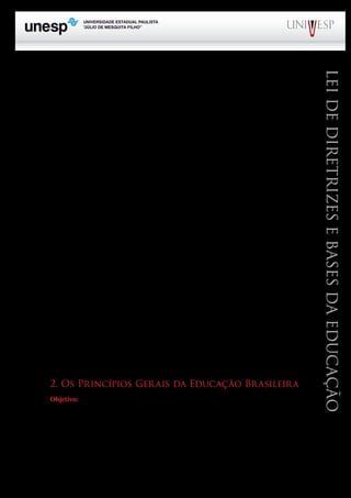 PROGRAD SES
Formação Geral Introdução à Educação
Bloco1 Módulo 1 Disciplina 4
Educação e Linguagem
LeideDiretrizeseBasesdaEducação
Já em agosto de 1989 surgia o primeiro substitutivo de autoria do Deputado Jorge Hage (PDT/
Bahia) que incorporava num só texto, 13 outros projetos. A partir de então foram realizados vários
simpósios temáticos com a finalidade de aprofundar a discussão em torno da nova lei da educação.
Em fevereiro de 1990 aparece o 2º substitutivo Jorge Hage, que aproveitou nada mais nada
menos, que 978 emendas e mais de 2.000 sugestões originárias de diferentes instâncias da sociedade
civil organizada. No Plenário da Câmara, o substitutivo Jorge Hage, em 1991 recebeu 1.263 emendas
e em consequência retornou às Comissões da Câmara Federal (Educação, Constituição e Justiça e
Finanças).
Em 1992, parlamentares ligados ao Governo Collor de Melo, com apoio do Ministério da Edu-
cação, iniciam um processo de obstrução do projeto na Câmara Federal; paralelamente, os Senadores
Darcy Ribeiro (PDT/RJ), Marco Maciel (PFL/PE) e Maurício Correia (PDT/DF) dão entrada no Se-
nado Federal de um novo projeto de LDB.
Com a renúncia de Fernando Collor de Mello, o Vice-Presidente Itamar Franco assume a Presi-
dência da República e nomeia para o Ministério da Educação, Murílio Avelar Hingel, que se declara
favoravelmente ao projeto da Câmara Federal, que agora tendo como relatora a Deputada Angela
Amin (PFL/SC), é aprovado naquela Casa, em 13 de maio de 1993, sendo em seguida encaminhado
ao Senado Federal, como determina o ritual processual de uma lei no Congresso Nacional.
No Senado, o projeto será relatado pelo Senador Cid Sabóia, que terá seu Parecer de nº 250,
aprovado na Comissão de Educação, em novembro de 1994, portanto, já no final do ano legislativo e
do fim do Governo Itamar Franco, que em 1ª de janeiro de 1995, dará posse ao Presidente Fernando
Henrique Cardoso.
Em 17/03/95, por meio de manobra regimental, o Substitutivo Cid Sabóia é considerado incons-
titucional por Parecer de autoria do Senador Darcy Ribeiro.
A partir desse momento passa a tramitar no Senado Federal, o projeto de autoria dos Senadores
Darcy Ribeiro, Maurício Correia e Marco Maciel, que ambos haviam apresentado em 1992, que em
quase dois anos de discussão irá resultar na Lei Federal nº 9.394, atual LDB, que até o momento (no-
vembro de 2009) já foi emendada e alterada por 24 Leis, resultando em mais de 30 alterações do texto
original aprovado em 20 de dezembro de 1996, sancionada pelo Presidente da República sem nenhum
veto, fato inusitado no histórico da legislação educacional brasileira.
2. Os Princípios Gerais da Educação Brasileira	
Objetivo: Conhecer e discutir os princípios que regem a educação no Brasil, bem como sua
aplicação no contexto das escolas.
Os princípios gerais que regem a educação brasileira estão dispostos no texto da Constituição
Federal (art. 206) e também no art. 3º da Lei de Diretrizes e Bases da Educação Nacional (Lei Federal
nº 9.394, de 20/12/1996). Esse artigo acrescenta dois novos princípios aos que já estão previstos na
Constituição Federal. São eles: Inciso X “valorização da experiência extra-escolar” e no Inciso XI
“vinculação entre a educação escolar, o trabalho e as práticas sociais”.
 
