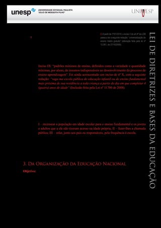 PROGRAD SES
Formação Geral Introdução à Educação
Bloco1 Módulo 1 Disciplina 4
Educação e Linguagem
LeideDiretrizeseBasesdaEducação
O dever do Estado para com a educação é tratado no art.
4º da LDB,2
que em adição ao que já estava disposto no art.
206 da CF, dispõe:
Inciso VII: oferta de educação escolar regular para jovens e adultos, com características e mo-
dalidades adequadas às suas necessidades e disponibilidades, garantindo-se aos que foram trabalha-
dores as condições de acesso e permanência na escola.
Inciso IX: “padrões mínimos de ensino, definidos como a variedade e quantidade
mínimas, por aluno, de insumos indispensáveis ao desenvolvimento do processo de
ensino-aprendizagem”. Foi ainda acrescentado um inciso de nº X, com a seguinte
redação: “vaga ma escola pública de educação infantil ou de ensino fundamental
mais próxima de sua residência a toda criança a partir do dia em que completar 4
(quatro) anos de idade” (Inclusão feita pela Lei nº 11.700 de 2008).
O art. 5º regulamenta o direito subjetivo à educação previsto no § 1º do art. 208 da CF, especifi-
cando quem poderá exercê-lo (qualquer cidadão, grupo de cidadãos, associação comunitária, organi-
zação sindical, entidade de classe ou outra legalmente constituída e, ainda, o Ministério Público). O §
4º desse mesmo artigo responsabiliza a autoridade competente indicada para garantir o oferecimento
do ensino obrigatório por crime de responsabilidade, nos casos de comprovada negligência. O § 1º
ainda desse artigo atribui competências aos Estados e Municípios para:
I – recensear a população em idade escolar para o ensino fundamental e os jovens
e adultos que a ele não tiveram acesso na idade própria; II – fazer-lhes a chamada
pública; III – zelar, junto aos pais ou responsáveis, pela frequência à escola.
O art. 6º, alterado pela Lei Federal 11.114/2005, estabelece que a matrícula no ensino fundamen-
tal se dê a partir dos seis anos de idade e não mais aos sete anos de idade como constava na redação
original de 1996. Este mesmo dispositivo afirma ser dos pais ou responsáveis o dever de providenciar
a matrícula dos menores.
3. Da Organização da Educação Nacional
Objetivo: Apresentar de modo geral a estrutura da organização educacional brasileira, bem
como as normas que regem o seu funcionamento. Neste tópico o estudante poderá avaliar se a estru-
tura e o funcionamento estão de acordo com os princípios gerais anteriormente apresentados.
Do artigo 8º ao artigo 20 estão estabelecidas disposições que tratam da organização da Educa-
ção Nacional.
O art. 8º afirma que a União, os Estados, o Distrito Federal e os Municípios organizarão em re-
gime de colaboração, os respectivos sistemas de ensino. Todavia, o § 1º atribui à União a responsabi-
lidade pela coordenação da política nacional de educação, devendo neste caso, articular os diferentes
níveis e sistemas, exercendo função normativa, redistributiva e supletiva em relação às demais ins-
2.Apartir de 1º/01/2010, o inciso II do art.4º da LDB
passa a ter a seguinte redação: “universalização do
ensino médio gratuito” (alteração feita pela lei nº
12.061, de 27/10/2009).
 