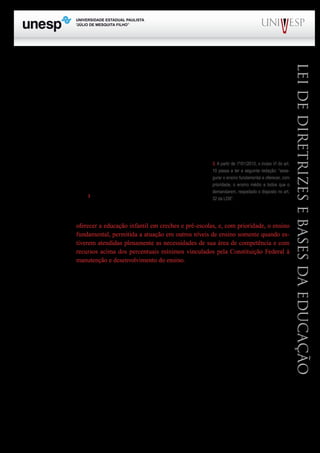 PROGRAD SES
Formação Geral Introdução à Educação
Bloco1 Módulo 1 Disciplina 4
Educação e Linguagem
LeideDiretrizeseBasesdaEducação
tâncias educacionais. O § 2º do mesmo artigo estabelece que “os sistemas de ensino terão liberdade
de organização nos termos desta lei”. Sobre este dispositivo, sempre é bom lembrar que nenhuma
liberdade é absoluta ou sem restrições. Há sempre limites a serem observados. A liberdade existe,
desde que observados os preceitos constitucionais e o que está contido nos princípios gerais da própria
LDB e, nem poderia ser diferente!
O art. 9º estabelece as competências da União em matéria de educação. São incumbências que
reforçam o papel de coordenação que a União deve exercer em relação à política nacional de educa-
ção. Dentre as várias incumbências, cabe destacar aquela que afirma ser responsabilidade desse ente
federativo “elaborar o Plano Nacional de Educação, em colaboração com os Estados, o Distrito
Federal e os Municípios”.	
O art. 10 trata das incumbências dos Estados em matéria edu-
cacional. Neste caso, cabe destacar duas incumbências, entre outras,
a saber: “V – baixar normas complementares para o seu sistema de
ensino; VI – assegurar o ensino fundamental e oferecer, com priori-
dade, o ensino médio”3
.
O art. 11 –EstabeleceasincumbênciasdosMunicípios.Nestecaso,cabedestaqueaoIncisoV:
oferecer a educação infantil em creches e pré-escolas, e, com prioridade, o ensino
fundamental, permitida a atuação em outros níveis de ensino somente quando es-
tiverem atendidas plenamente as necessidades de sua área de competência e com
recursos acima dos percentuais mínimos vinculados pela Constituição Federal à
manutenção e desenvolvimento do ensino.
Este dispositivo deixa claro que o Município só poderá manter ensino superior, caso a educação
infantil e o ensino fundamental estejam plenamente atendidos na área geográfica abrangida por ele e,
ainda com recursos acima dos 25,0% previstos pela Constituição Federal.
Os artigos 12 e 13 tratam diretamente da responsabilidade da escola e dos professores na con-
dução do processo ensino e aprendizagem.
O art. 12 estabelece sete ações a serem desenvolvidas pela escola. A principal delas diz respei-
to à autonomia que a escola tem na elaboração e execução de sua proposta pedagógica, comumente
denominada de projeto político pedagógico ou simplesmente, projeto pedagógico. Esta sem dúvida é
uma inovação estabelecida pela LDB de grande importância e que se constitui num aspecto descen-
tralizador.
Deve-se também considerar o fato de que o inciso VII desse artigo recebeu nova redação e
desse modo, nos termos da nova redação, a escola deve “informar pai e mãe, conviventes ou não com
seus filhos, e, se for o caso, os responsáveis legais, sobre a frequência e rendimento dos alunos, bem
como sobre a execução da proposta pedagógica da escola” (Redação dada pela Lei 12.013 de 2009).	
O art. 13 cuida das responsabilidades dos docentes com o processo ensino e aprendizagem. Ao
3. A partir de 1º/01/2010, o inciso VI do art.
10 passa a ter a seguinte redação: “asse-
gurar o ensino fundamental e oferecer, com
prioridade, o ensino médio a todos que o
demandarem, respeitado o disposto no art.
32 da LDB”.
 