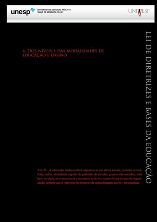 PROGRAD SES
Formação Geral Introdução à Educação
Bloco1 Módulo 1 Disciplina 4
Educação e Linguagem
LeideDiretrizeseBasesdaEducação
Por fim, concluindo a discussão que estamos fazendo em torno do Título IV da LDB (do art. 8º
ao art. 20), cabe apenas mencionar que os artigos 19 e 20 tratam de matéria que tem pouco interesse
para os profissionais do magistério que atuam na educação básica.
4. Dos níveis e das modalidades de
educação e ensino
De acordo com o que dispõe o art. 21 da LDB, a educação escolar compõe-se de dois níveis
escolares: “I – educação básica, formada pela educação infantil, ensino fundamental e ensino médio.
II – educação superior.”
Por sua vez a educação infantil desdobra-se em creches e pré-escolas. As primeiras destinam-se
ao atendimento de crianças na faixa etária de 0 a 3 anos de idade, enquanto que as pré-escolas deverão
atender crianças de 4 e 5 anos de idade. Como vimos anteriormente, alteração recente da Constituição
Federal e da LDB determinaram que as crianças com seis anos de idade, passem a freqüentar obri-
gatoriamente o ensino fundamental. Não vou, por falta de espaço, entrar no mérito dessa mudança.
Todavia, a medida adotada é discutível, principalmente, quando se sabe, que em alguns estados do
Brasil, as crianças estão sendo encaminhadas para o ensino fundamental com cinco anos e meio de
idade e até com cinco anos, como vem ocorrendo nos estados do Paraná e do Rio de Janeiro, entre
outros.
No Estado de São Paulo, o Conselho Estadual de Educação, inicialmente, autorizou a entrada
com cinco anos, posteriormente fixou o ingresso com cinco anos e meio. Esses acontecimentos vêm
provocando fortes reações de diferentes segmentos da sociedade. Entendo que se permanecer o aten-
dimento de que a criança pode ir para o ensino fundamental com menos de seis anos de idade, torna-
se necessário rever a proposta curricular das séries iniciais do ensino fundamental, uma vez que não
se recomenda que a criança comece a ser alfabetizada com menos de seis ou até sete anos de idade.
De acordo com o artigo 22, a educação básica (EB) visa desenvolver o educando, de modo a
assegurar-lhe a formação comum necessária para o exercício da cidadania e ao mesmo tempo, forne-
cer-lhe meios adequados para avançar nos estudos e iniciar-se no trabalho.
Quanto à organização da EB, a lei adota uma posição flexível, quando oferece várias opções
para a estruturação do ensino, pelo menos, é o que se depreende do que está escrito no artigo 23:
Art. 23 - A educação básica poderá organizar-se em séries anuais, períodos semes-
trais, ciclos, alternância regular de períodos de estudos, grupos não-seriados, com
base na idade, na competência e em outros critérios, ou por forma diversa de organi-
zação, sempre que o interesse do processo de aprendizagem assim o recomendar.
Deve-se considerar ainda que o § 2º do artigo 32 prevê a possibilidade de se adotar o chamado
regime de progressão continuada, claro, que sem prejuízo da avaliação do processo de ensino e apren-
dizagem, de acordo com as normas estabelecidas para cada sistema de ensino.
No Estado de São Paulo, o regime de progressão continuada foi adotado na rede estadual de
 
