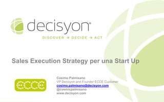 DISCOVER  DECIDE  ACT

Sales Execution Strategy per una Start Up
Cosimo Palmisano
VP Decisyon and Founder ECCE Customer
cosimo.palmisano@decisyon.com
@cosmicpalmisano
www.decisyon.com

 