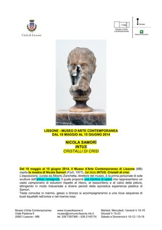 Museo d’Arte Contemporanea
Viale Padania 6
20851 Lissone - MB
www.museolissone.it
museo@comune.lissone.mb.it
tel. 039 7397368 – 039 2145174
Martedì, Mercoledì, Venerdì h 15-19
Giovedì h 15-23
Sabato e Domenica h 10-12 / 15-19
LISSONE - MUSEO D’ARTE CONTEMPORANEA
DAL 10 MAGGIO AL 15 GIUGNO 2014
NICOLA SAMORÌ
INTUS
CRISTALLI DI CRISI
Dal 10 maggio al 15 giugno 2014, il Museo d’Arte Contemporanea di Lissone (MB)
ospita la mostra di Nicola Samorì (Forlì, 1977), dal titolo INTUS. Cristalli di crisi.
L’esposizione, curata da Alberto Zanchetta, direttore del museo, è la prima personale di sole
sculture dell’artista romagnolo, il quale proporrà una trentina di opere che rappresentano un
vasto campionario di soluzioni rispetto al rilievo, al bassorilievo e al calco della pittura,
attingendo in modo trasversale a diversi periodi della sporadica esperienza plastica di
Samorì.
Teste convulse in marmo, gesso o bronzo si accompagneranno a una ricca sequenza di
busti liquefatti nell’onice o nel marmo rosa.
 