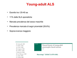 Young-adult ALS
• Esordio tra i 20-40 aa
• 11% delle SLA sporadiche
• Marcata prevalenza del sesso maschile
• Prevalenza marcata di segni piramidali (59.6%)
• Sopravvivenza maggiore