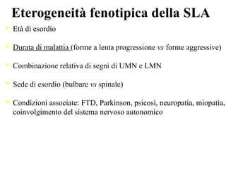 Eterogeneità fenotipica della SLA
Età di esordio
Durata di malattia (forme a lenta progressione vs forme aggressive)
Combinazione relativa di segni di UMN e LMN
Sede di esordio (bulbare vs spinale)
Condizioni associate: FTD, Parkinson, psicosi, neuropatia, miopatia,
coinvolgimento del sistema nervoso autonomico