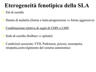 Eterogeneità fenotipica della SLA
Età di esordio
Durata di malattia (forme a lenta progressione vs forme aggressive)
Combinazione relativa di segni di UMN e LMN
Sede di esordio (bulbare vs spinale)
Condizioni associate: FTD, Parkinson, psicosi, neuropatia,
miopatia,coinvolgimento del sistema autonomico