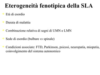 Eterogeneità fenotipica della SLA
Età di esordio
Durata di malattia
Combinazione relativa di segni di UMN e LMN
Sede di esordio (bulbare vs spinale)
Condizioni associate: FTD, Parkinson, psicosi, neuropatia, miopatia,
coinvolgimento del sistema autonomico