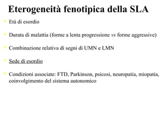 Eterogeneità fenotipica della SLA
Età di esordio
Durata di malattia (forme a lenta progressione vs forme aggressive)
Combinazione relativa di segni di UMN e LMN
Sede di esordio
Condizioni associate: FTD, Parkinson, psicosi, neuropatia, miopatia,
coinvolgimento del sistema autonomico