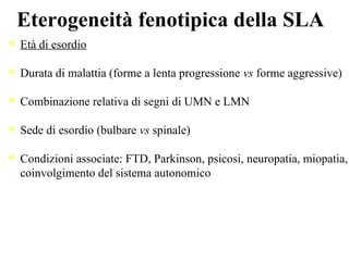 Eterogeneità fenotipica della SLA
Età di esordio
Durata di malattia (forme a lenta progressione vs forme aggressive)
Combinazione relativa di segni di UMN e LMN
Sede di esordio (bulbare vs spinale)
Condizioni associate: FTD, Parkinson, psicosi, neuropatia, miopatia,
coinvolgimento del sistema autonomico