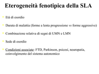 Eterogeneità fenotipica della SLA
Età di esordio
Durata di malattia (forme a lenta progressione vs forme aggressive)
Combinazione relativa di segni di UMN e LMN
Sede di esordio
Condizioni associate: FTD, Parkinson, psicosi, neuropatia,
coinvolgimento del sistema autonomico