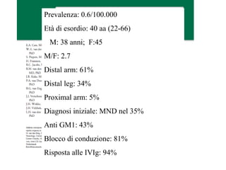 Prevalenza: 0.6/100.000
Età di esordio: 40 aa (22-66)
M: 38 anni; F:45
M/F: 2.7
Distal arm: 61%
Distal leg: 34%
Proximal arm: 5%
Diagnosi iniziale: MND nel 35%
Anti GM1: 43%
Blocco di conduzione: 81%
Risposta alle IVIg: 94%