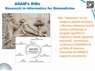 ADAM’s RIBs
Research in informatics for Biomedicine
RIB: “ambiente” in cui
svolgere attività di studio
e Ricerca, elaborare tesi di
laurea o dottorato, o
progetti specifici in
risposta a bandi regionali,
nazionali, comunitari,
verificare la fattibilità di
un’idea di impresa,
ricevendo da ADAM il
supporto necessario.
 
