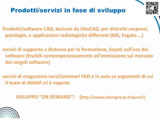 Prodotti/servizi in fase di sviluppo
Prodotti/software CAD, derivati da GlioCAD, per distretti corporei,
patologie, e applicazioni radiologiche differenti (MS, Fegato….)
servizi di supporto a distanza per la formazione, basati sull’uso dei
software (fruibili contemporaneamente all’immissione sul mercato
dei singoli software)
servizi di erogazione corsi/seminari FAD o in aula su argomenti di cui
il team di ADAM srl è esperto
SVILUPPO “ON DEMAND”! (http://www.adamgroup.it/quest/)
 