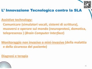 26
L’ Innovazione Tecnologica contro la SLA
Assistive technology:
Comunicare (simulatori vocali, sistemi di scrittura),
muoversi e operare sul mondo (neuroprotesi, domotica,
telepresenza ) (Brain Computer Interface)
Monitoraggio non invasivo o mini-invasivo (della malattia
e della sicurezza del paziente)
Diagnosi e terapia
 