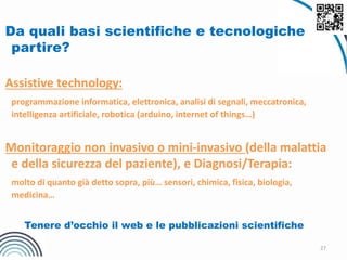 27
Da quali basi scientifiche e tecnologiche
partire?
Assistive technology:
programmazione informatica, elettronica, analisi di segnali, meccatronica,
intelligenza artificiale, robotica (arduino, internet of things…)
Monitoraggio non invasivo o mini-invasivo (della malattia
e della sicurezza del paziente), e Diagnosi/Terapia:
molto di quanto già detto sopra, più… sensori, chimica, fisica, biologia,
medicina…
Tenere d’occhio il web e le pubblicazioni scientifiche
 