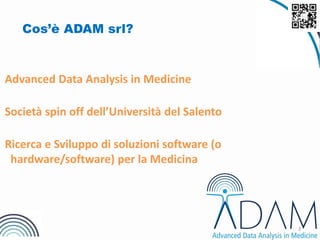 3
Cos’è ADAM srl?
Advanced Data Analysis in Medicine
Società spin off dell’Università del Salento
Ricerca e Sviluppo di soluzioni software (o
hardware/software) per la Medicina
 