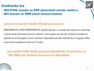 48
Confronto tra
- BCI-P300, basata su ERP (potenziali evento relati) e
- BCI basata su SMR (ritmi sensori-motori)
I processi misurati tramite EEG possono essere:
Uno speller P300 sfrutta processi dipendenti; al contrario, un
BCI-SMR può sfruttare processi non dipendenti
 