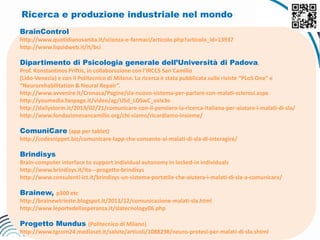 Ricerca e produzione industriale nel mondo
BrainControl
http://www.quotidianosanita.it/scienza-e-farmaci/articolo.php?articolo_id=13937
http://www.liquidweb.it/it/bci
Dipartimento di Psicologia generale dell’Università di Padova,
Prof. Konstantinos Priftis, in collaborazione con l’IRCCS San Camillo
(Lido-Venezia) e con il Politecnico di Milano. La ricerca è stata pubblicata sulle riviste “PLoS One” e
“Neurorehabilitation & Neural Repair”.
http://www.avvenire.it/Cronaca/Pagine/sla-nuovo-sistema-per-parlare-con-malati-sclerosi.aspx
http://youmedia.fanpage.it/video/ag/USd_LOSwC_osIx3e
http://dailystorm.it/2013/02/21/comunicare-con-il-pensiero-la-ricerca-italiana-per-aiutare-i-malati-di-sla/
http://www.fondazionesancamillo.org/chi-siamo/ricordiamo-insieme/
ComuniCare (app per tablet)
http://codesnippet.biz/comunicare-lapp-che-consente-ai-malati-di-sla-di-interagire/
Brindisys
Brain-computer interface to support individual autonomy in locked-in individuals
http://www.brindisys.it/ita---progetto-brindisys
http://www.consulenti-ict.it/brindisys-un-sistema-portatile-che-aiutera-i-malati-di-sla-a-comunicare/
Brainew, p300 etc
http://brainewtrieste.blogspot.it/2013/12/comunicazione-malati-sla.html
http://www.leportedellasperanza.it/slatecnology06.php
Progetto Mundus (Politecnico di Milano)
http://www.tgcom24.mediaset.it/salute/articoli/1088298/neuro-protesi-per-malati-di-sla.shtml
 